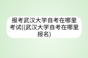 報考武漢大學自考在哪里考試((武漢大學自考在哪里報名)