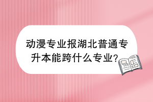 動(dòng)漫專業(yè)報(bào)湖北普通專升本能跨什么專業(yè)？