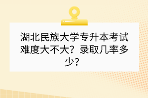 湖北民族大學(xué)專升本考試難度大不大？錄取幾率多少？