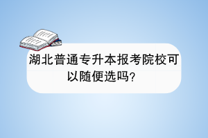 湖北普通專升本報(bào)考院校可以隨便選嗎？