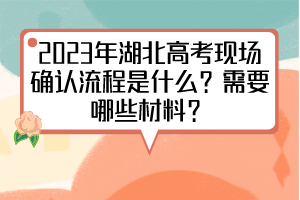 2023年湖北高考現(xiàn)場確認(rèn)流程是什么？需要哪些材料？