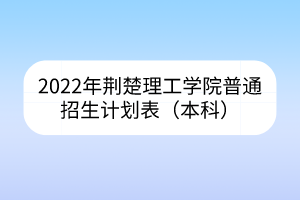2022年荊楚理工學(xué)院普通招生計(jì)劃表（本科）