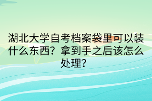 湖北大學自考檔案袋里可以裝什么東西？拿到手之后該怎么處理？