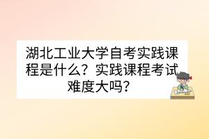 湖北工業(yè)大學自考實踐課程是什么？實踐課程考試難度大嗎？