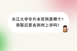 長江大學(xué)專升本官網(wǎng)是哪個？錄取后要去荊州上學(xué)嗎？