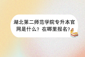 湖北第二師范學(xué)院專升本官網(wǎng)是什么？在哪里報名？