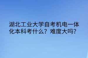 湖北工業(yè)大學(xué)自考機(jī)電一體化本科考什么？難度大嗎？