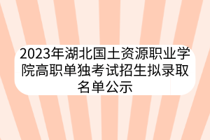 2023年湖北國土資源職業(yè)學院高職單獨考試招生擬錄取名單公示
