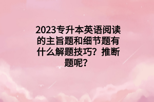 2023專升本英語閱讀的主旨題和細(xì)節(jié)題有什么解題技巧？推斷題呢？