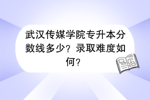 武漢傳媒學(xué)院專(zhuān)升本分?jǐn)?shù)線(xiàn)多少？錄取難度如何？