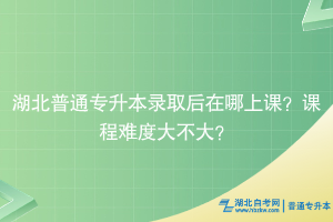 湖北普通專升本錄取后在哪上課？課程難度大不大？