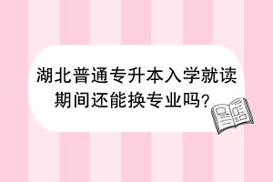湖北普通專升本入學(xué)就讀期間還能換專業(yè)嗎？