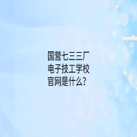 國營七三三廠電子技工學(xué)校官網(wǎng)是什么？