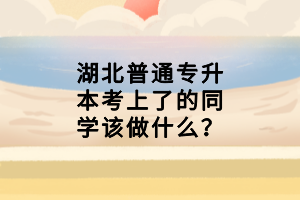 湖北普通專(zhuān)升本考上了的同學(xué)該做什么？