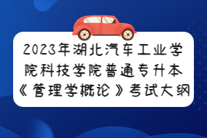 2023年湖北汽車工業(yè)學(xué)院科技學(xué)院普通專升本《管理學(xué)概論》考試大綱