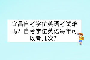 宜昌自考學(xué)位英語(yǔ)考試難嗎？自考學(xué)位英語(yǔ)每年可以考幾次？