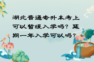 湖北普通專升本考上可以暫緩入學(xué)嗎？延期一年入學(xué)可以嗎？