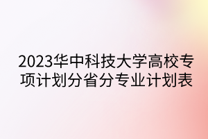 2023華中科技大學(xué)高校專項(xiàng)計(jì)劃分省分專業(yè)計(jì)劃表