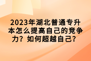 2023年湖北普通專升本怎么提高自己的競爭力？如何超越自己？