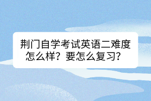 荊門自學(xué)考試英語(yǔ)二難度怎么樣？要怎么復(fù)習(xí)？