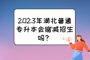 2023年湖北普通專升本會縮減招生嗎？
