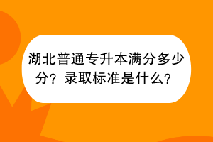 湖北普通專升本滿分多少分？錄取標(biāo)準(zhǔn)是什么？