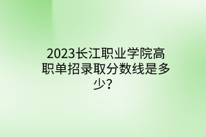2023長江職業(yè)學(xué)院高職單招錄取分?jǐn)?shù)線是多少？
