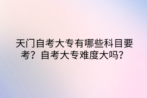天門自考大專有哪些科目要考？自考大專難度大嗎？