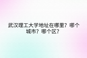 武漢理工大學(xué)地址在哪里？哪個(gè)城市？哪個(gè)區(qū)？