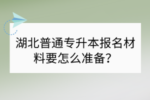 湖北普通專升本報(bào)名材料要怎么準(zhǔn)備？
