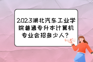 2023湖北汽車工業(yè)學(xué)院普通專升本計(jì)算機(jī)專業(yè)會(huì)招多少人？