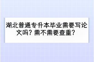 湖北普通專升本畢業(yè)需要寫(xiě)論文嗎？需不需要查重？