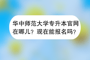 華中師范大學專升本官網在哪兒？現在能報名嗎？