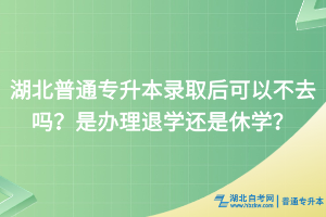 湖北普通專升本錄取后可以不去嗎？是辦理退學還是休學？
