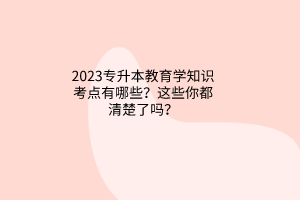 2023專升本教育學知識考點有哪些？這些你都清楚了嗎？