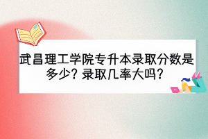 武昌理工學(xué)院專升本錄取分?jǐn)?shù)是多少？錄取幾率大嗎？
