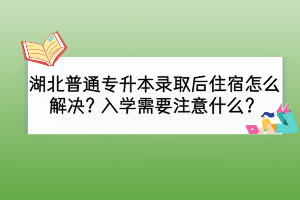 湖北普通專升本錄取后住宿怎么解決？入學(xué)需要注意什么？