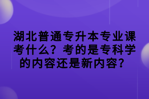湖北普通專升本專業(yè)課考什么？考的是?？茖W的內容還是新內容？
