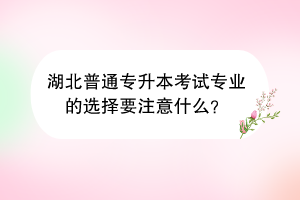 湖北普通專升本考試專業(yè)的選擇要注意什么？