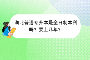 湖北普通專升本是全日制本科嗎？要上幾年？