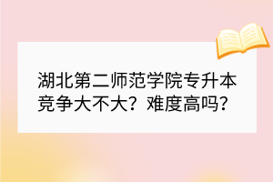 湖北第二師范學(xué)院專(zhuān)升本競(jìng)爭(zhēng)大不大？難度高嗎？