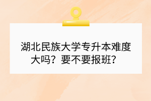 湖北民族大學(xué)專升本難度大嗎？要不要報(bào)班？