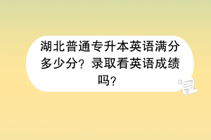湖北普通專升本英語滿分多少分？錄取看英語成績嗎？
