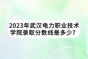 2023年武漢電力職業(yè)技術(shù)學院錄取分數(shù)線是多少？