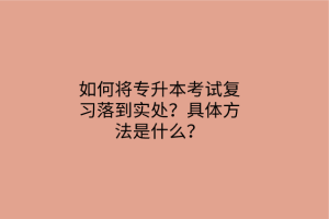 如何將專升本考試復(fù)習(xí)落到實處？具體方法是什么？
