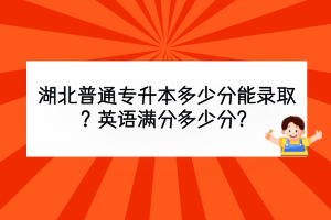 湖北普通專升本多少分能錄取？英語滿分多少分？