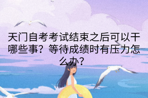 天門自考考試結(jié)束之后可以干哪些事？等待成績時有壓力怎么辦？