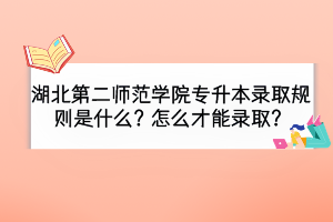湖北第二師范學(xué)院專升本錄取規(guī)則是什么？怎么才能錄取？