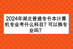 2024年湖北普通專升本計算機專業(yè)考什么科目？可以換專業(yè)嗎？