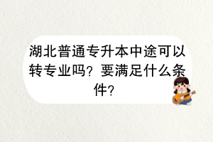 湖北普通專升本中途可以轉(zhuǎn)專業(yè)嗎？要滿足什么條件？